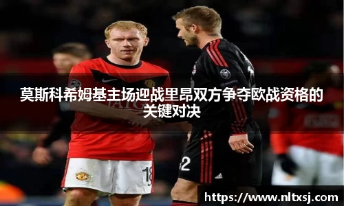 莫斯科希姆基主场迎战里昂双方争夺欧战资格的关键对决